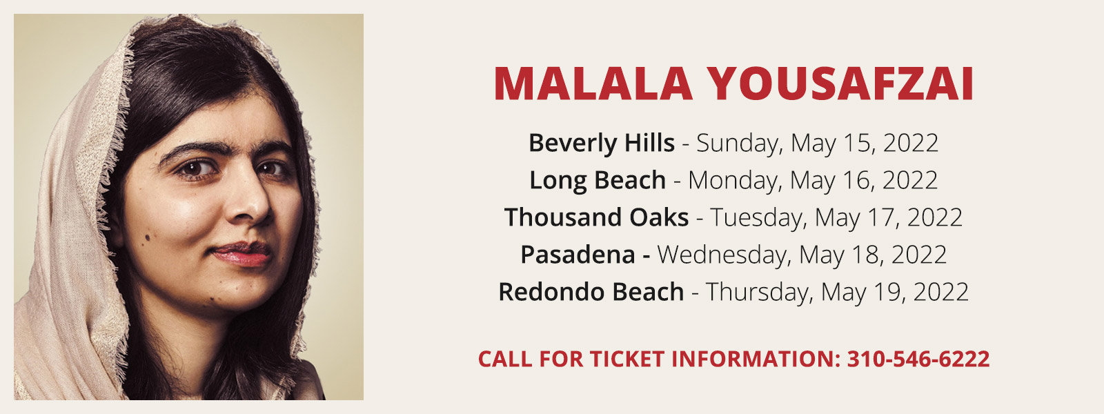 Malala Yousafzai - Beverly Hills Sunday, May 15, 2022; Long Beach Monday, May 16, 2022; Thousand Oaks Tuesday, May 17, 2022; Pasadena Wednesday, May 18, 2022; Redondo Beach Thursday, May 19, 2022; Call for ticket information 310-546-6222